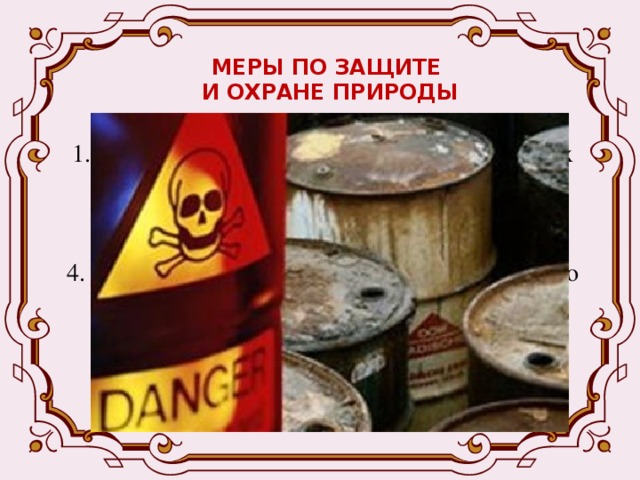 МЕРЫ ПО ЗАЩИТЕ  И ОХРАНЕ ПРИРОДЫ 1. Создание безотходных технологий, очистных сооружений; 2. Сокращение производства ядохимикатов; 3. Рекультивация земель; 4. Создание охраняемых территорий, центров по разведению редких и исчезающих видов растений и животных; 5. Составление мировой и национальных Красных книг.  
