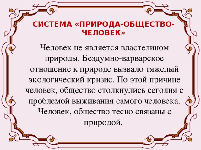 СИСТЕМА «ПРИРОДА-ОБЩЕСТВО-ЧЕЛОВЕК» Человек не является властелином природы. Бездумно-варварское отношение к природе вызвало тяжелый экологический кризис. По этой причине человек, общество столкнулись сегодня с проблемой выживания самого человека. Человек, общество тесно связаны с природой. 