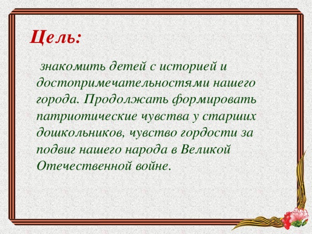 Цель:   знакомить детей с историей и достопримечательностями нашего города. Продолжать формировать патриотические чувства у старших дошкольников, чувство гордости за подвиг нашего народа в Великой Отечественной войне.  
