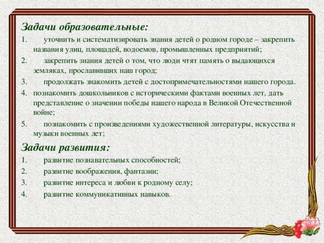 Задачи образовательные: 1.        уточнить и систематизировать знания детей о родном городе – закрепить названия улиц, площадей, водоемов, промышленных предприятий; 2.        закрепить знания детей о том, что люди чтят память о выдающихся земляках, прославивших наш город; 3.        продолжать знакомить детей с достопримечательностями нашего города. 4.   познакомить дошкольников с историческими фактами военных лет, дать представление о значении победы нашего народа в Великой Отечественной войне;   5.        познакомить с произведениями художественной литературы, искусства и музыки военных лет; Задачи развития: 1.        развитие познавательных способностей; 2.        развитие воображения, фантазии; 3.        развитие интереса и любви к родному селу; 4.        развитие коммуникативных навыков. 