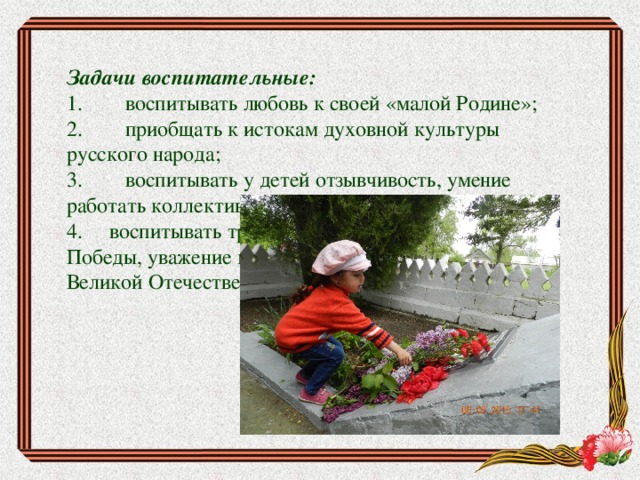 Задачи воспитательные: 1.        воспитывать любовь к своей «малой Родине»; 2.        приобщать к истокам духовной культуры русского народа; 3.        воспитывать у детей отзывчивость, умение работать коллективно. 4.     воспитывать трепетное отношение к празднику Победы, уважение к заслугам и подвигам воинов Великой Отечественной войны. 