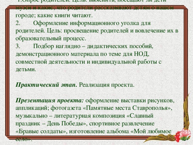 Этапы реализации проекта: Подготовительный этап:   1.Опрос родителей. Цель: выяснить, посещают ли дети музеи и какие; что родители рассказывают детям о нашем городе; какие книги читают. 2.        Оформление информационного уголка для родителей. Цель: просвещение родителей и вовлечение их в образовательный процесс. 3.        Подбор наглядно – дидактических пособий, демонстрационного материала по теме для НОД, совместной деятельности и индивидуальной работы с детьми. Практический этап.  Реализация проекта. Презентация проекта:  оформление выставки рисунков, аппликаций; фотогазета «Памятные места Ставрополья», музыкально – литературная композиция «Славный праздник – День Победы», спортивное развлечение «Бравые солдаты», изготовление альбома «Мой любимое село». 