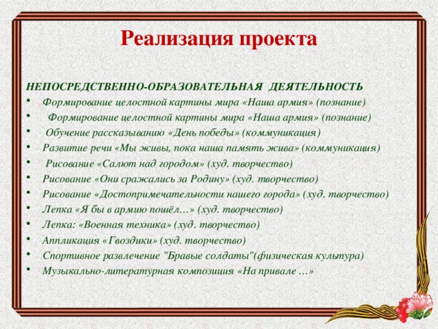 Реализация проекта   НЕПОСРЕДСТВЕННО-ОБРАЗОВАТЕЛЬНАЯ ДЕЯТЕЛЬНОСТЬ Формирование целостной картины мира «Наша армия» (познание)  Формирование целостной картины мира «Наша армия» (познание)  Обучение рассказыванию «День победы» (коммуникация) Развитие речи «Мы живы, пока наша память жива» (коммуникация)  Рисование «Салют над городом» (худ. творчество) Рисование «Они сражались за Родину» (худ. творчество) Рисование «Достопримечательности нашего города» (худ. творчество) Лепка «Я бы в армию пошёл…» (худ. творчество) Лепка: «Военная техника» (худ. творчество) Аппликация «Гвоздики» (худ. творчество) Спортивное развлечение 
