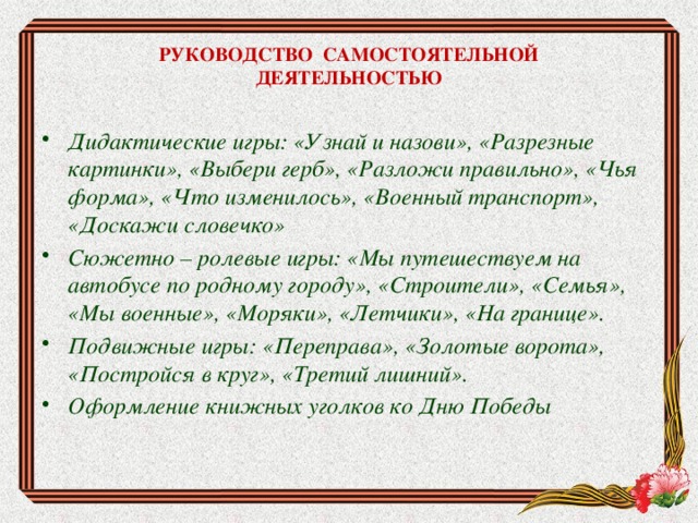 РУКОВОДСТВО САМОСТОЯТЕЛЬНОЙ  ДЕЯТЕЛЬНОСТЬЮ Дидактические игры: «Узнай и назови», «Разрезные картинки», «Выбери герб», «Разложи правильно», «Чья форма», «Что изменилось», «Военный транспорт», «Доскажи словечко» Сюжетно – ролевые игры: «Мы путешествуем на автобусе по родному городу», «Строители», «Семья», «Мы военные», «Моряки», «Летчики», «На границе». Подвижные игры: «Переправа», «Золотые ворота», «Постройся в круг», «Третий лишний». Оформление книжных уголков ко Дню Победы 