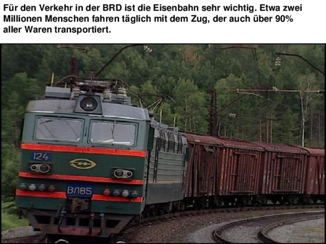 Für den Verkehr in der BRD ist die Eisenbahn sehr wichtig. Etwa zwei Millionen Menschen fahren täglich mit dem Zug, der auch über 90% aller Waren transportiert. 