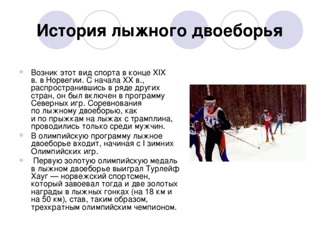 История лыжного двоеборья Возник этот вид спорта в конце XIX в. в Норвегии. С начала XX в., распространившись в ряде других стран, он был включен в программу Северных игр. Соревнования по лыжному двоеборью, как и по прыжкам на лыжах с трамплина, проводились только среди мужчин. В олимпийскую программу лыжное двоеборье входит, начиная с I зимних Олимпийских игр.   Первую золотую олимпийскую медаль в лыжном двоеборье выиграл Турлейф Хауг — норвежский спортсмен, который завоевал тогда и две золотых награды в лыжных гонках (на 18 км и на 50 км), став, таким образом, трехкратным олимпийским чемпионом. 