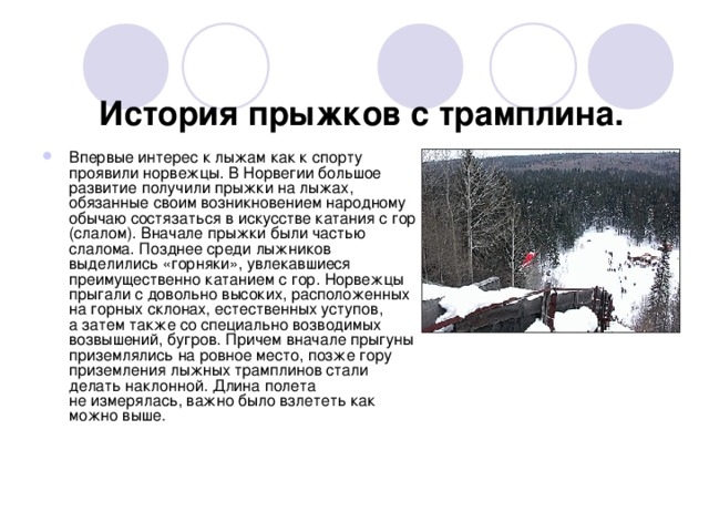 История прыжков с трамплина.   Впервые интерес к лыжам как к спорту проявили норвежцы. В Норвегии большое развитие получили прыжки на лыжах, обязанные своим возникновением народному обычаю состязаться в искусстве катания с гор (слалом). Вначале прыжки были частью слалома. Позднее среди лыжников выделились «горняки», увлекавшиеся преимущественно катанием с гор. Норвежцы прыгали с довольно высоких, расположенных на горных склонах, естественных уступов, а затем также со специально возводимых возвышений, бугров. Причем вначале прыгуны приземлялись на ровное место, позже гору приземления лыжных трамплинов стали делать наклонной. Длина полета не измерялась, важно было взлететь как можно выше.  