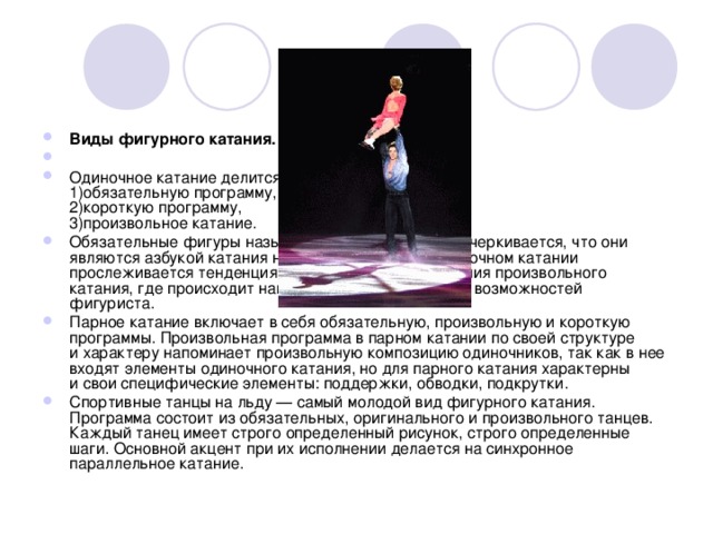 Виды фигурного катания. Одиночное катание делится на:  1)обязательную программу,  2)короткую программу,  3)произвольное катание. Обязательные фигуры называют «школой», этим подчеркивается, что они являются азбукой катания на коньках. Сейчас в одиночном катании прослеживается тенденция повышения роли и значения произвольного катания, где происходит наиболее полное раскрытие возможностей фигуриста. Парное катание включает в себя обязательную, произвольную и короткую программы. Произвольная программа в парном катании по своей структуре и характеру напоминает произвольную композицию одиночников, так как в нее входят элементы одиночного катания, но для парного катания характерны и свои специфические элементы: поддержки, обводки, подкрутки. Спортивные танцы на льду — самый молодой вид фигурного катания. Программа состоит из обязательных, оригинального и произвольного танцев. Каждый танец имеет строго определенный рисунок, строго определенные шаги. Основной акцент при их исполнении делается на синхронное параллельное катание. 