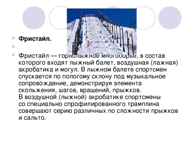                                                                                                              Фристайл. Фристайл — горнолыжное многоборье, в состав которого входят лыжный балет, воздушная (лажная) акробатика и могул. В лыжном балете спортсмен спускается по пологому склону под музыкальное сопровождение, демонстрируя элемента скольжения, шагов, вращений, прыжков. В воздушной (лыжной) акробатике спортсмены со специально спрофилированного трамплина совершают серию различных по сложности прыжков и сальто.  