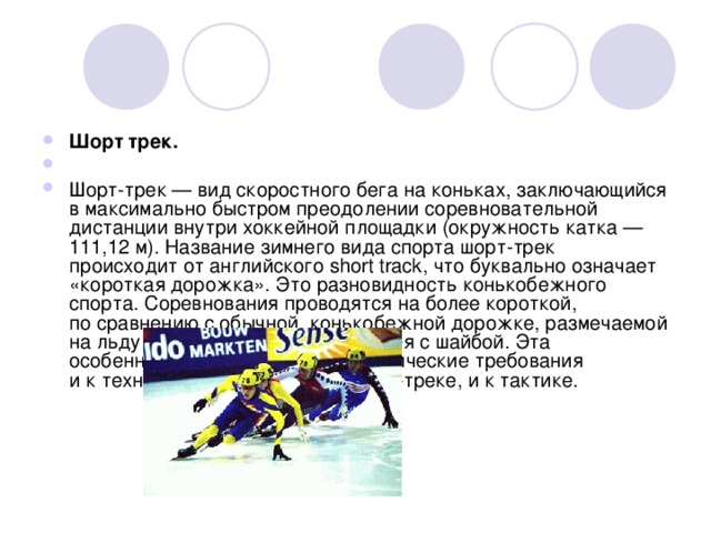                                                                                                              Шорт трек. Шорт-трек — вид скоростного бега на коньках, заключающийся в максимально быстром преодолении соревновательной дистанции внутри хоккейной площадки (окружность катка — 111,12 м). Название зимнего вида спорта шорт-трек происходит от английского short track, что буквально означает «короткая дорожка». Это разновидность конькобежного спорта. Соревнования проводятся на более короткой, по сравнению с обычной, конькобежной дорожке, размечаемой на льду внутри площадки для хоккея с шайбой. Эта особенность предъявляет специфические требования и к технике бега на коньках в шорт-треке, и к тактике.  