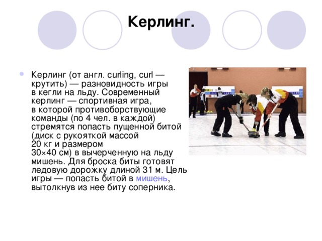 Керлинг.   Керлинг (от англ. curling, curl — крутить) — разновидность игры в кегли на льду. Современный керлинг — спортивная игра, в которой противоборствующие команды (по 4 чел. в каждой) стремятся попасть пущенной битой (диск с рукояткой массой 20 кг и размером 30×40 см) в вычерченную на льду мишень. Для броска биты готовят ледовую дорожку длиной 31 м. Цель игры — попасть битой в  мишень , вытолкнув из нее биту соперника.                                                                                                         
