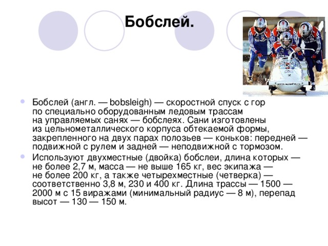 Бобслей.                                                       Бобслей (англ. — bobsleigh) — скоростной спуск с гор по специально оборудованным ледовым трассам на управляемых санях — бобслеях. Сани изготовлены из цельнометаллического корпуса обтекаемой формы, закрепленного на двух парах полозьев — коньков: передней — подвижной с рулем и задней — неподвижной с тормозом. Используют двухместные (двойка) бобслеи, длина которых — не более 2,7 м, масса — не выше 165 кг, вес экипажа — не более 200 кг, а также четырехместные (четверка) — соответственно 3,8 м, 230 и 400 кг. Длина трассы — 1500 — 2000 м с 15 виражами (минимальный радиус — 8 м), перепад высот — 130 — 150 м. 