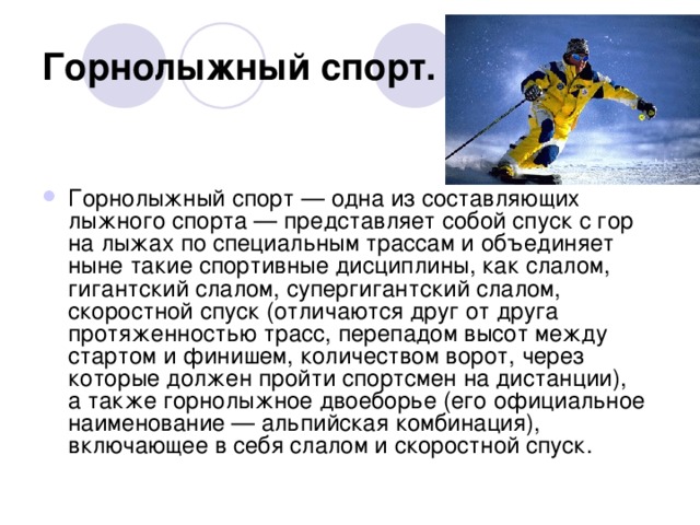 Горнолыжный спорт.  Горнолыжный спорт — одна из составляющих лыжного спорта — представляет собой спуск с гор на лыжах по специальным трассам и объединяет ныне такие спортивные дисциплины, как слалом, гигантский слалом, супергигантский слалом, скоростной спуск (отличаются друг от друга протяженностью трасс, перепадом высот между стартом и финишем, количеством ворот, через которые должен пройти спортсмен на дистанции), а также горнолыжное двоеборье (его официальное наименование — альпийская комбинация), включающее в себя слалом и скоростной спуск.                                                                                                               