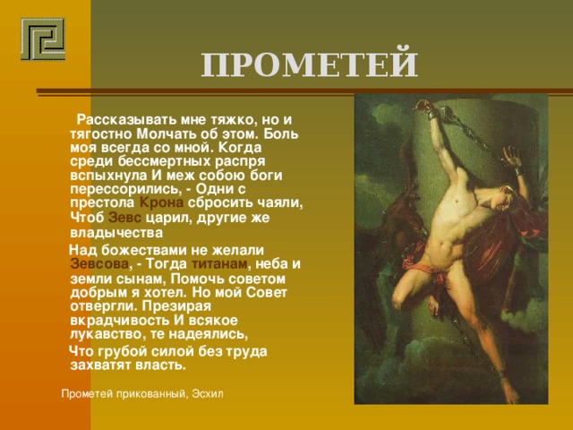  ПРОМЕТЕЙ    Рассказывать мне тяжко, но и тягостно Молчать об этом. Боль моя всегда со мной. Когда среди бессмертных распря вспыхнула И меж собою боги перессорились, - Одни с престола Крона сбросить чаяли, Чтоб Зевс царил, другие же владычества  Над божествами не желали Зевсова , - Тогда титанам , неба и земли сынам, Помочь советом добрым я хотел. Но мой Совет отвергли. Презирая вкрадчивость И всякое лукавство, те надеялись,  Что грубой силой без труда захватят власть.   Прометей прикованный, Эсхил 