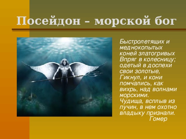 Посейдон – морской бог  Быстролетящих и меднокопытых коней златогривых  Впряг в колесницу; одетый в доспехи свои золотые,  Гикнул, и кони помчались, как вихрь, над волнами морскими.  Чудища, всплыв из пучин, в нем охотно владыку признали.  Гомер  