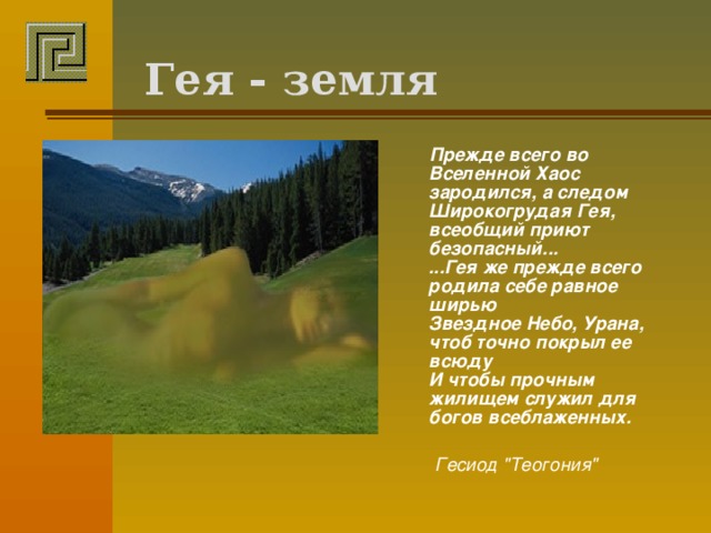 Гея - земля  Прежде всего во Вселенной Хаос зародился, а следом  Широкогрудая Гея, всеобщий приют безопасный...  ...Гея же прежде всего родила себе равное ширью  Звездное Небо, Урана, чтоб точно покрыл ее всюду  И чтобы прочным жилищем служил для богов всеблаженных.    Гесиод 