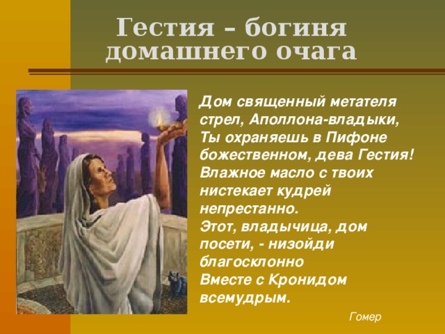 Гестия – богиня домашнего очага Дом священный метателя стрел, Аполлона-владыки,  Ты охраняешь в Пифоне божественном, дева Гестия!  Влажное масло с твоих нистекает кудрей непрестанно.  Этот, владычица, дом посети, - низойди благосклонно  Вместе с Кронидом всемудрым.  Гомер  
