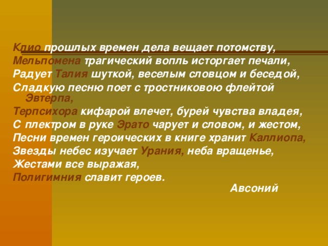   Клио прошлых времен дела вещает потомству, Мельпомена трагический вопль исторгает печали, Радует Талия шуткой, веселым словцом и беседой, Сладкую песню поет с тростниковою флейтой Эвтерпа,  Терпсихора кифарой влечет, бурей чувства владея, С плектром в руке Эрато чарует и словом, и жестом, Песни времен героических в книге хранит Каллиопа, Звезды небес изучает Урания, неба вращенье, Жестами все выражая, Полигимния славит героев.  Авсоний  