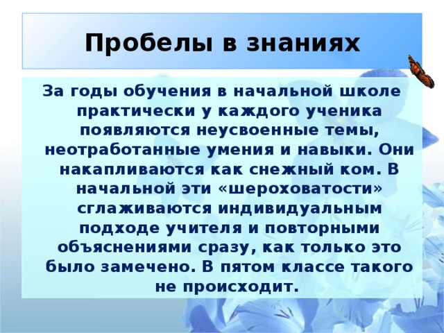 Пробелы в знаниях За годы обучения в начальной школе практически у каждого ученика появляются неусвоенные темы, неотработанные умения и навыки. Они накапливаются как снежный ком. В начальной эти «шероховатости» сглаживаются индивидуальным подходе учителя и повторными объяснениями сразу, как только это было замечено. В пятом классе такого не происходит.