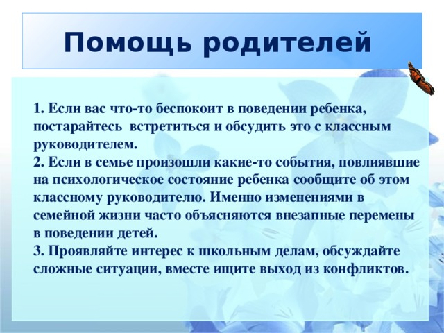 Помощь родителей   1. Если вас что-то беспокоит в поведении ребенка, постарайтесь встретиться и обсудить это с классным руководителем.  2. Если в семье произошли какие-то события, повлиявшие на психологическое состояние ребенка сообщите об этом классному руководителю. Именно изменениями в семейной жизни часто объясняются внезапные перемены в поведении детей.  3. Проявляйте интерес к школьным делам, обсуждайте сложные ситуации, вместе ищите выход из конфликтов.