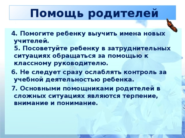 Помощь родителей  4. Помогите ребенку выучить имена новых учителей.  5. Посоветуйте ребенку в затруднительных ситуациях обращаться за помощью к классному руководителю.  6. Не следует сразу ослаблять контроль за учебной деятельностью ребенка.  7. Основными помощниками родителей в сложных ситуациях являются терпение, внимание и понимание.