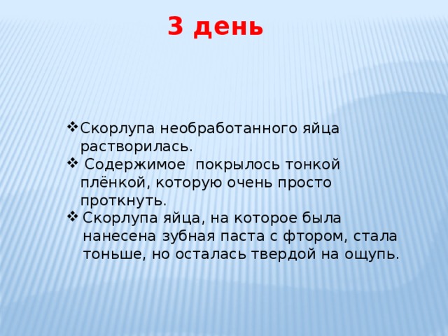   3 день Скорлупа необработанного яйца растворилась.  Содержимое покрылось тонкой плёнкой, которую очень просто проткнуть. Скорлупа яйца, на которое была нанесена зубная паста с фтором, стала тоньше, но осталась твердой на ощупь. 