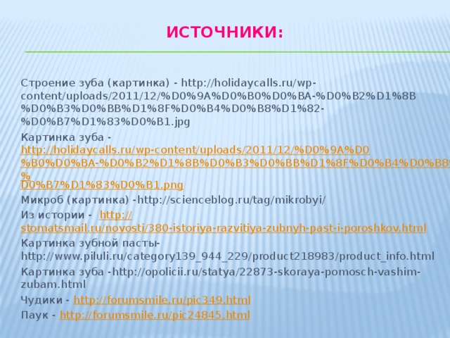 Источники:   Строение зуба (картинка) - http://holidaycalls.ru/wp-content/uploads/2011/12/%D0%9A%D0%B0%D0%BA-%D0%B2%D1%8B%D0%B3%D0%BB%D1%8F%D0%B4%D0%B8%D1%82-%D0%B7%D1%83%D0%B1.jpg Картинка зуба - http://holidaycalls.ru/wp-content/uploads/2011/12/%D0%9A%D0%B0%D0%BA-%D0%B2%D1%8B%D0%B3%D0%BB%D1%8F%D0%B4%D0%B8%D1%82-% D0%B7%D1%83%D0%B1.png Микроб (картинка) -http://scienceblog.ru/tag/mikrobyi/ Из истории - http:// stomatsmail.ru/novosti/380-istoriya-razvitiya-zubnyh-past-i-poroshkov.html Картинка зубной пасты-http://www.piluli.ru/category139_944_229/product218983/product_info.html Картинка зуба -http://opolicii.ru/statya/22873-skoraya-pomosch-vashim-zubam.html Чудики - http:// forumsmile.ru/pic349.html Паук - http:// forumsmile.ru/pic24845.html 