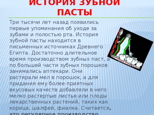 История зубной пасты Три тысячи лет назад появились первые упоминания об уходе за зубами и полостью рта. История зубной пасты находится в письменных источниках Древнего Египта. Достаточно длительное время производством зубных паст, а по большей части зубных порошков занимались аптекари. Они растирали мел в порошок, а для придания ему более приятных вкусовых качеств добавляли в него мелко растертые листья или плоды лекарственных растений, таких как корица, шалфей, фиалка. Считается , что регулярное производство зубных паст в мире началось с конца 70-х годов XIX века в Америке. 