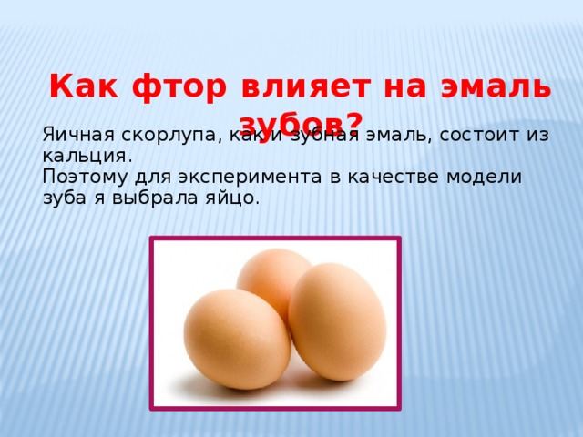    Как фтор влияет на эмаль зубов? Яичная скорлупа, как и зубная эмаль, состоит из кальция. Поэтому для эксперимента в качестве модели зуба я выбрала яйцо. 