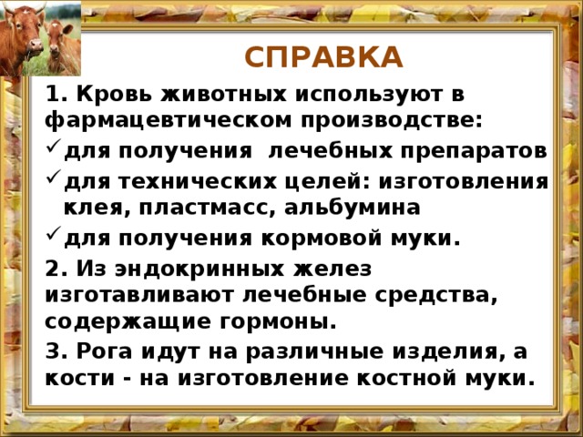 СПРАВКА 1. Кровь животных используют в фармацевтическом производстве: для получения лечебных препаратов для технических целей: изготовления клея, пластмасс, альбумина для получения кормовой муки. 2. Из эндокринных желез изготавливают лечебные средства, содержащие гормоны. 3. Рога идут на различные изделия, а кости - на изготовление костной муки. 