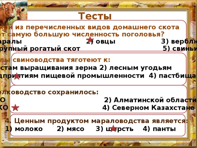 Тесты 1.Какой из перечисленных видов домашнего скота имеет самую большую численность поголовья? маралы 2) овцы 3) верблюды  4) крупный рогатый скот 5) свиньи  2.Ареалы свиноводства тяготеют к: к местам выращивания зерна 2) лесным угодьям 3) предприятиям пищевой промышленности 4) пастбищам 3. Шелководство сохранилось: 1) ВКО 2) Алматинской области 3) ЮКО 4) Северном Казахстане 4. Ценным продуктом мараловодства является: 1) молоко 2) мясо 3) шерсть 4) панты  