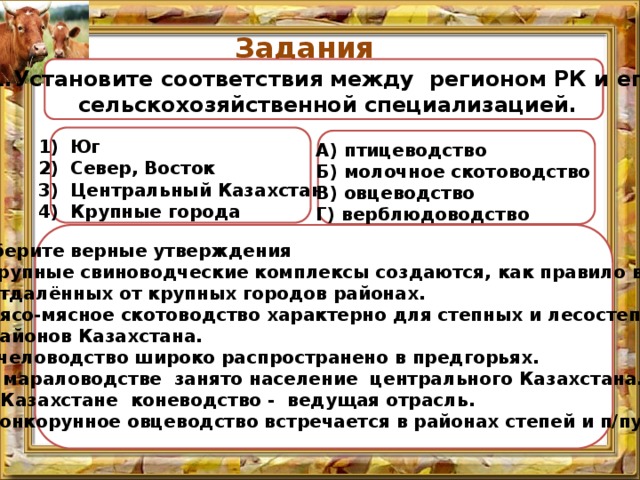Задания  1.Установите соответствия между регионом РК и его  сельскохозяйственной специализацией. Юг Север, Восток Центральный Казахстан Крупные города А) птицеводство Б) молочное скотоводство В) овцеводство Г) верблюдоводство 2. Выберите верные утверждения  А. Крупные свиноводческие комплексы создаются, как правило в  отдалённых от крупных городов районах.  В. Мясо-мясное скотоводство характерно для степных и лесостепных  районов Казахстана.  С. Пчеловодство широко распространено в предгорьях.  D. В мараловодстве занято население центрального Казахстана.  E. В Казахстане коневодство - ведущая отрасль.  F. Тонкорунное овцеводство встречается в районах степей и п/пустынь.  