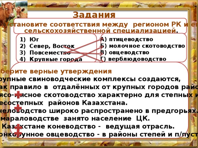 Задания  1.Установите соответствия между регионом РК и его  сельскохозяйственной специализацией . А) птицеводство Б) молочное скотоводство В) овцеводство Г) верблюдоводство Юг Север, Восток Повсеместно Крупные города 2. Выберите верные утверждения  А. Крупные свиноводческие комплексы создаются,  как правило в отдалённых от крупных городов районах.  В. Мясо-мясное скотоводство характерно для степных и  лесостепных районов Казахстана.  С. Пчеловодство широко распространено в предгорьях.  D. В мараловодстве занято население ЦК.  E. В Казахстане коневодство - ведущая отрасль.  F. Тонкорунное овцеводство - в районы степей и п/пустынь.     