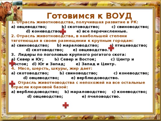 Готовимся к ВОУД 1. Отрасль животноводства, получившая развитие в РК: а) овцеводство; Ь) скотоводство; с) свиноводство; d) коневодство; е) все перечисленные. 2. Отрасль животноводства, в наибольшей степени тяготеющая в сво­ем размещении к крупным городам: а) свиноводство; b) мараловодство; с) птицеводство; d) скотоводство; е) овцеводство. 3. Лидеры по поголовью крупного рогатого скота: а) Север и Юг; Ь) Север и Восток; с) Центр и Восток; d) Юг и Запад; е) Запад и Центр. 4. Мясо, шерсть, шкуры, жир дает: а) скотоводство; Ь) свиноводство; с) коневодство; d) овцеводство; е) верблюдоводство. 5. Отрасль животноводства с непохожей на все остальные отрасли кормовой базой: а) верблюдоводство; Ь) мараловодство; с) коневодство; d) овцевод­ство; е) пчеловодство. 