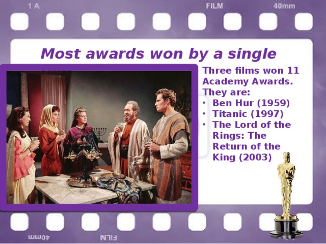 Most awards won by a single film Three films won 11 Academy Awards. They are: Ben Hur (1959) Titanic (1997) The Lord of the Rings: The Return of the King (2003) 