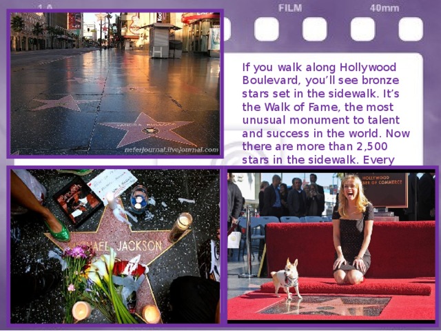 If you walk along Hollywood Boulevard, you’ll see bronze stars set in the sidewalk. It’s the Walk of Fame, the most unusual monument to talent and success in the world. Now there are more than 2,500 stars in the sidewalk. Every year twenty new celebrities get their stars. 
