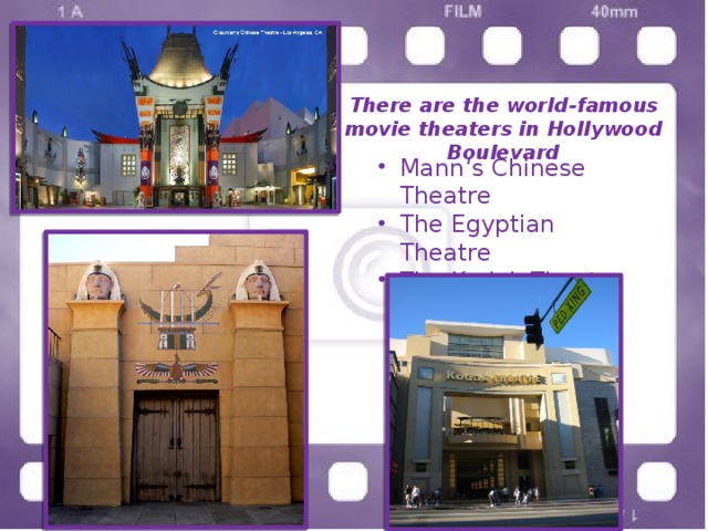 There are the world-famous movie theaters in Hollywood Boulevard Mann’s Chinese Theatre The Egyptian Theatre The Kodak Theatre 