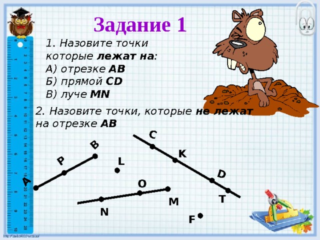 C D А В P Задание 1  1. Назовите точки которые лежат на : А) отрезке АВ Б) прямой С D В) луче MN 2. Назовите точки, которые не лежат  на отрезке АВ K L O T M N F 