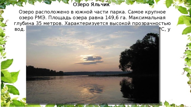 Озеро Яльчик  Озеро расположено в южной части парка. Самое крупное озеро РМЭ. Площадь озера равна 149,6 га. Максимальная глубина 35 метров. Характеризуется высокой прозрачностью вод. Температура у поверхности меняется от 18,2 до 28  С, у дна – от 4,3 до 6  С 