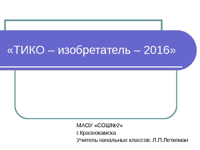 «ТИКО – изобретатель – 2016»  МАОУ «СОШ№2» г.Краснокамска Учитель начальных классов: Л.П.Леткеман 