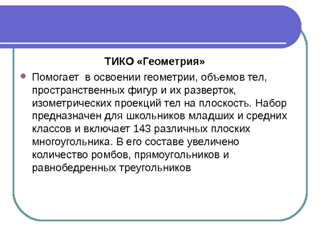 ТИКО «Геометрия» Помогает в освоении геометрии, объемов тел, пространственных фигур и их разверток, изометрических проекций тел на плоскость. Набор предназначен для школьников младших и средних классов и включает 143 различных плоских многоугольника. В его составе увеличено количество ромбов, прямоугольников и равнобедренных треугольников 