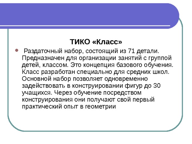 ТИКО «Класс»  Раздаточный набор, состоящий из 71 детали. Предназначен для организации занятий с группой детей, классом. Это концепция базового обучения. Класс разработан специально для средних школ. Основной набор позволяет одновременно задействовать в конструировании фигур до 30 учащихся. Через обучение посредством конструирования они получают свой первый практический опыт в геометрии 