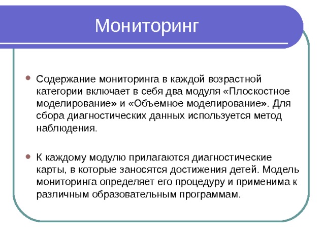 Содержание мониторинга в каждой возрастной категории включает в себя два модуля «Плоскостное моделирование» и «Объемное моделирование». Для сбора диагностических данных используется метод наблюдения.  К каждому модулю прилагаются диагностические карты, в которые заносятся достижения детей. Модель мониторинга определяет его процедуру и применима к различным образовательным программам. 