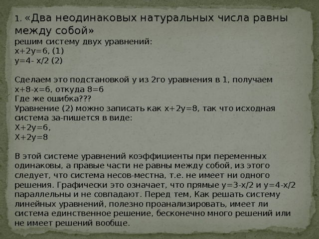 1. «Два неодинаковых натуральных числа равны между собой»  решим систему двух уравнений: х+2у=6, (1)  у=4- х/2 (2)  Сделаем это подстановкой у из 2го уравнения в 1, получаем х+8-х=6, откуда 8=6  Где же ошибка???  Уравнение (2) можно записать как х+2у=8, так что исходная система за-пишется в виде: Х+2у=6,  Х+2у=8  В этой системе уравнений коэффициенты при переменных одинаковы, а правые части не равны между собой, из этого следует, что система несов-местна, т.е. не имеет ни одного решения. Графически это означает, что прямые у=3-х/2 и у=4-х/2 параллельны и не совпадают. Перед тем, Как решать систему линейных уравнений, полезно проанализировать, имеет ли система единственное решение, бесконечно много решений или не имеет решений вообще.     