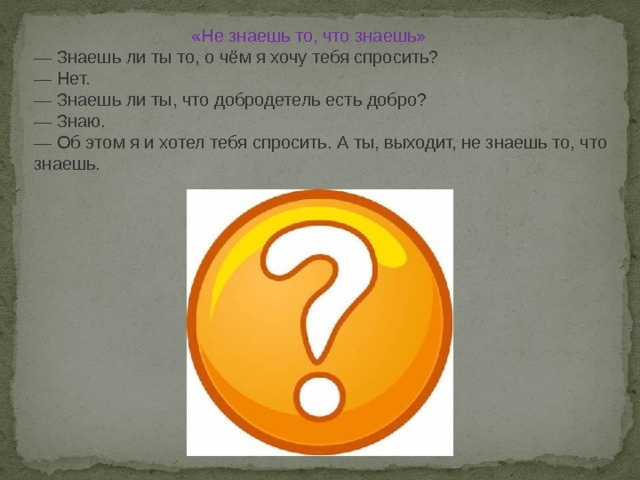  «Не знаешь то, что знаешь» — Знаешь ли ты то, о чём я хочу тебя спросить? — Нет. — Знаешь ли ты, что добродетель есть добро? — Знаю. — Об этом я и хотел тебя спросить. А ты, выходит, не знаешь то, что знаешь. 
