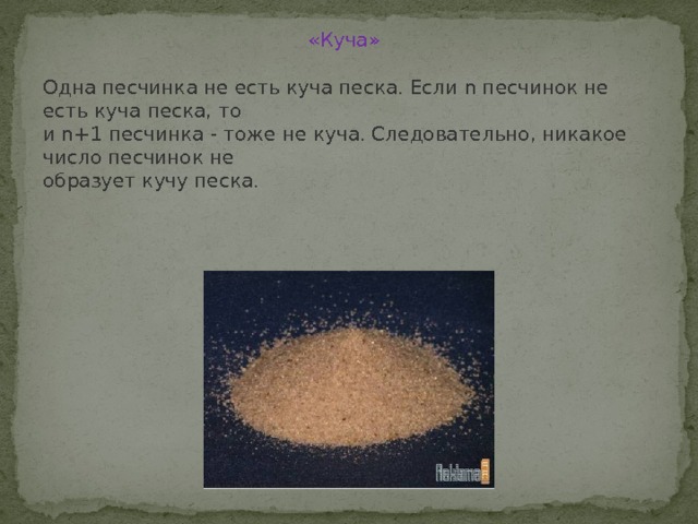  «Куча»  Одна песчинка не есть куча песка. Если n песчинок не есть куча песка, то  и n+1 песчинка - тоже не куча. Следовательно, никакое число песчинок не  образует кучу песка. 