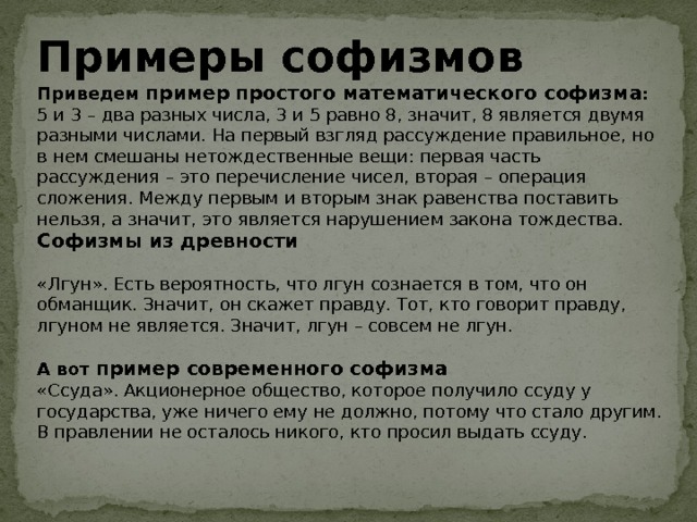 Примеры софизмов Приведем пример  простого математического софизма : 5 и 3 – два разных числа, 3 и 5 равно 8, значит, 8 является двумя разными числами. На первый взгляд рассуждение правильное, но в нем смешаны нетождественные вещи: первая часть рассуждения – это перечисление чисел, вторая – операция сложения. Между первым и вторым знак равенства поставить нельзя, а значит, это является нарушением закона тождества. Софизмы из древности «Лгун». Есть вероятность, что лгун сознается в том, что он обманщик. Значит, он скажет правду. Тот, кто говорит правду, лгуном не является. Значит, лгун – совсем не лгун. А вот пример современного софизма «Ссуда». Акционерное общество, которое получило ссуду у государства, уже ничего ему не должно, потому что стало другим. В правлении не осталось никого, кто просил выдать ссуду. 