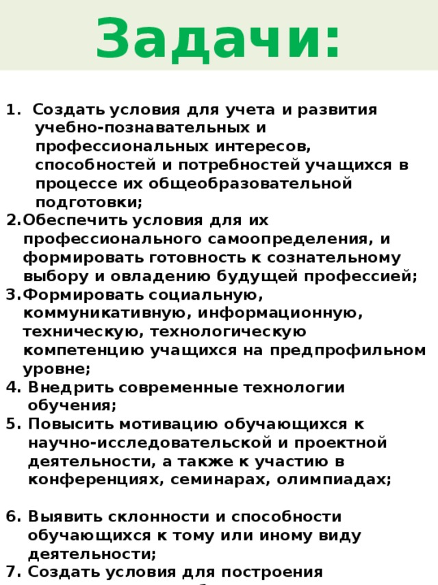 Задачи: 1. Создать условия для учета и развития учебно-познавательных и профессиональных интересов, способностей и потребностей учащихся в процессе их общеобразовательной подготовки; Обеспечить условия для их профессионального самоопределения, и формировать готовность к сознательному выбору и овладению будущей профессией; Формировать социальную, коммуникативную, информационную, техническую, технологическую компетенцию учащихся на предпрофильном уровне; Внедрить современные технологии обучения; Повысить мотивацию обучающихся к научно-исследовательской и проектной деятельности, а также к участию в конференциях, семинарах, олимпиадах;  Выявить склонности и способности обучающихся к тому или иному виду деятельности; Создать условия для построения индивидуальных образовательных траекторий; Организовать взаимодействие с центрами дополнительного образования , ВУЗами и предприятиями города с целью знакомства школьников с будущими профессиями. 