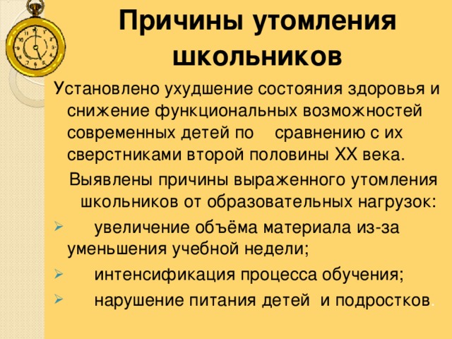  Причины утомления школьников Установлено ухудшение состояния здоровья и снижение функциональных возможностей современных детей по  сравнению с их сверстниками второй половины XX века. Выявлены причины выраженного утомления школьников от образовательных нагрузок: Выявлены причины выраженного утомления школьников от образовательных нагрузок:  увеличение объёма материала из-за уменьшения учебной недели;  интенсификация процесса обучения;  нарушение питания детей и подростков . 