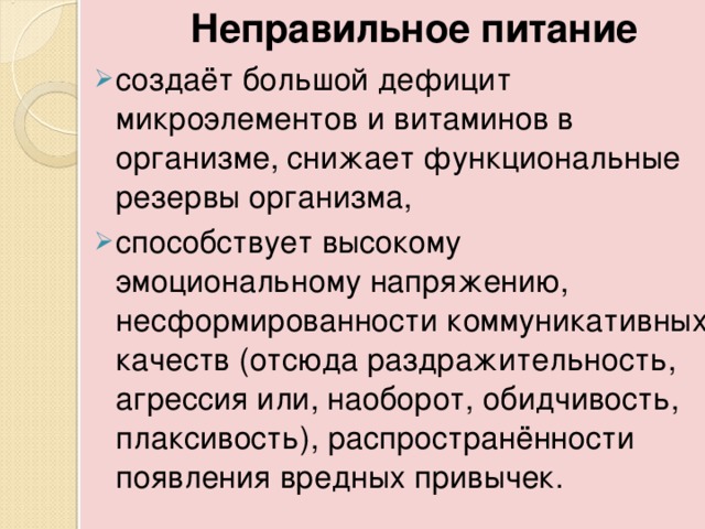  Неправильное питание создаёт большой дефицит микроэлементов и витаминов в организме, снижает функциональные резервы организма, способствует высокому эмоциональному напряжению, несформированности коммуникативных качеств (отсюда раздражительность, агрессия или, наоборот, обидчивость, плаксивость), распространённости появления вредных привычек. 